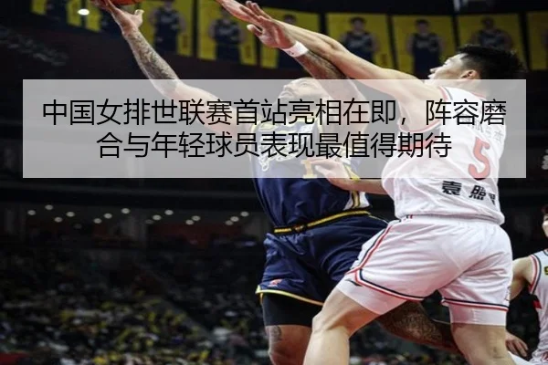 中国女排世联赛首站亮相在即，阵容磨合与年轻球员表现最值得期待